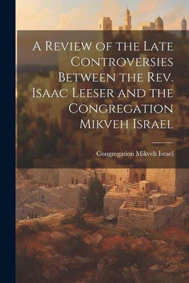 A Review of the Late Controversies Between the Rev. Isaac Leeser and the Congregation Mikveh Israel by Congregation Mikveh Israel - The Weitzman Museum Store - 9781149658208